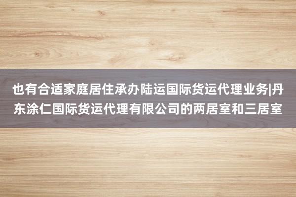 也有合适家庭居住承办陆运国际货运代理业务|丹东涂仁国际货运代理有限公司的两居室和三居室