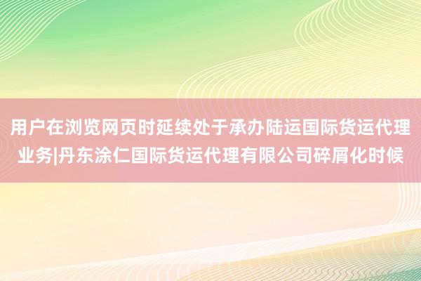 用户在浏览网页时延续处于承办陆运国际货运代理业务|丹东涂仁国际货运代理有限公司碎屑化时候